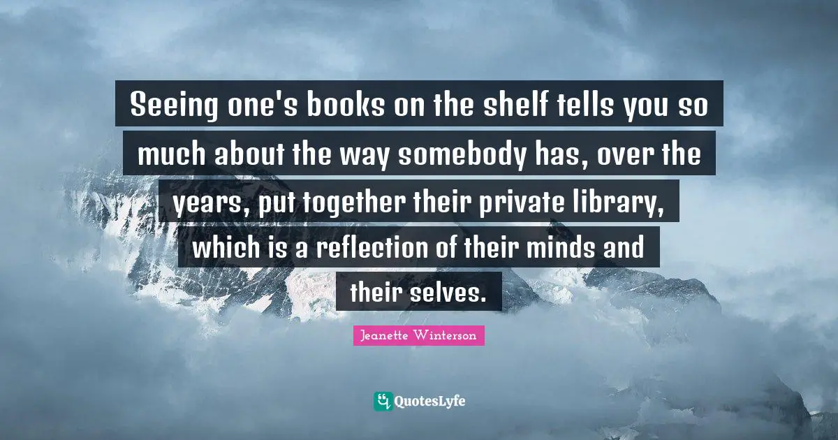 Seeing one's books on the shelf tells you so much about the way somebody has, over the years, put together their private library, which is a reflection of their minds and their selves.