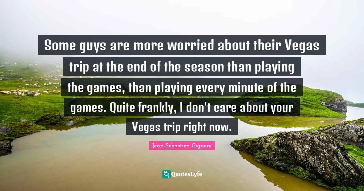 Some guys are more worried about their Vegas trip at the end of the season than playing the games, than playing every minute of the games. Quite frankly, I don't care about your Vegas trip right now.