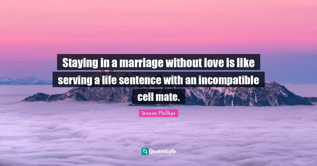 Staying in a marriage without love is like serving a life sentence with an incompatible cell mate.