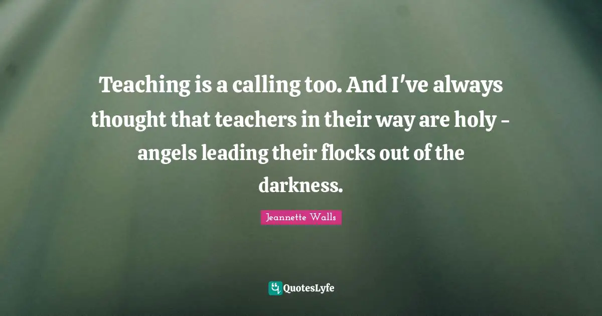 Teaching is a calling too. And I've always thought that teachers in their way are holy - angels leading their flocks out of the darkness.