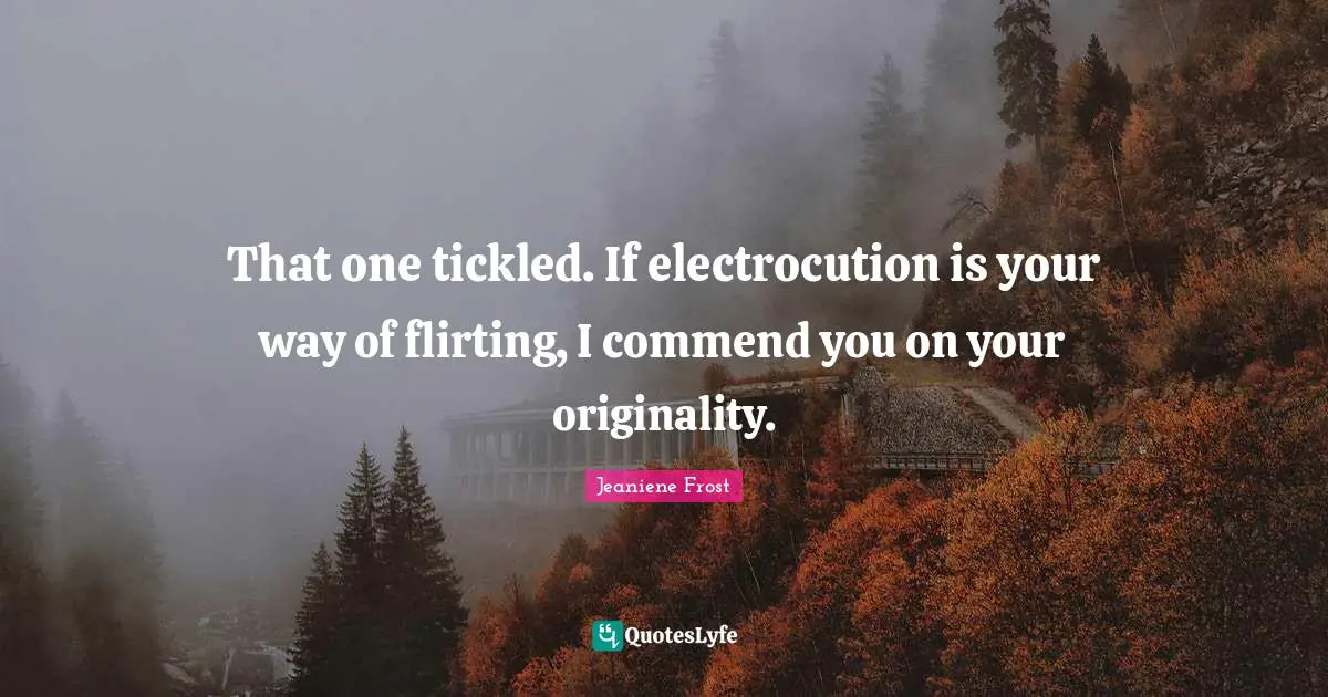 That one tickled. If electrocution is your way of flirting, I commend you on your originality.