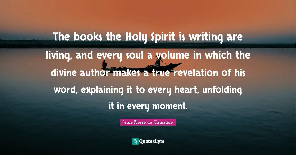 Jean-Pierre De Caussade Quotes: "The books the Holy Spirit is writing are living, and every soul a volume in which the divine author makes a true revelation of his word, explaining it to every heart, unfolding it in every moment."