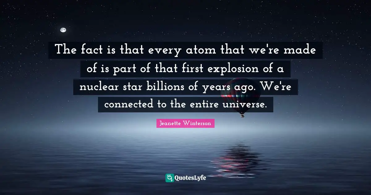 The fact is that every atom that we're made of is part of that first explosion of a nuclear star billions of years ago. We're connected to the entire universe.