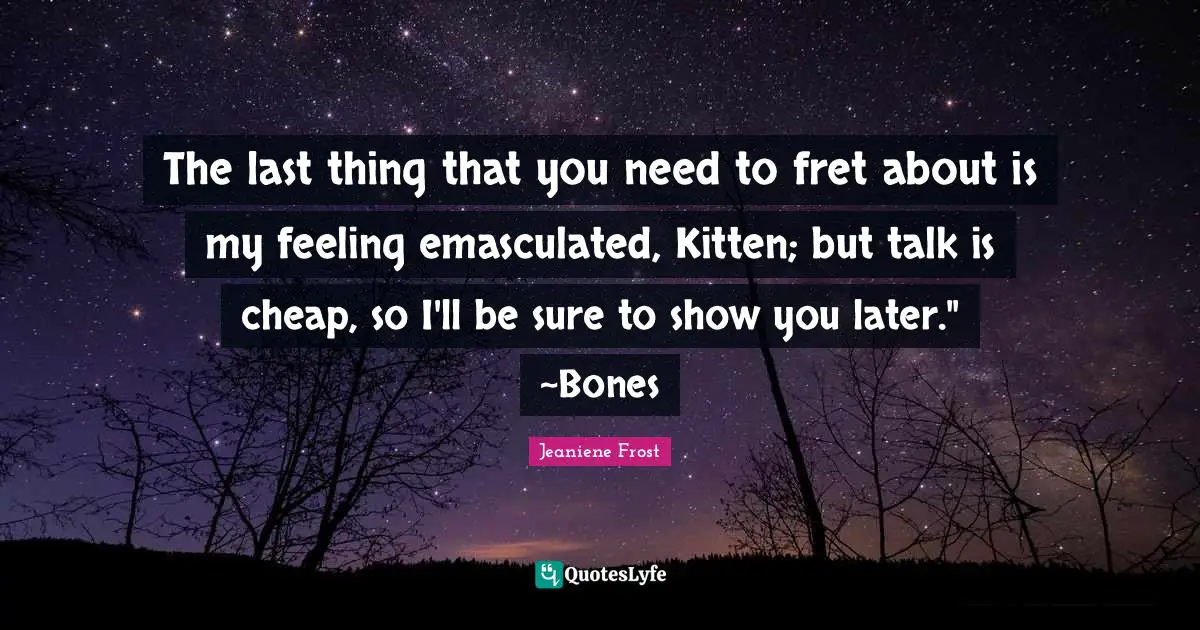 Talk Is Cheap Quotes: "The last thing that you need to fret about is my feeling emasculated, Kitten; but talk is cheap, so I'll be sure to show you later." ~Bones"