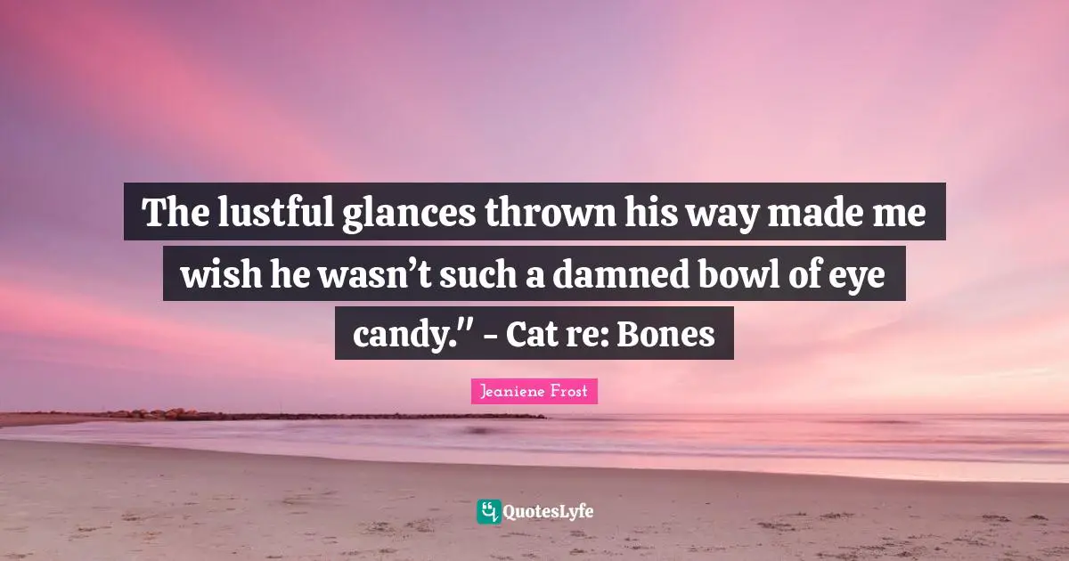 The lustful glances thrown his way made me wish he wasn’t such a damned bowl of eye candy." - Cat re: Bones
