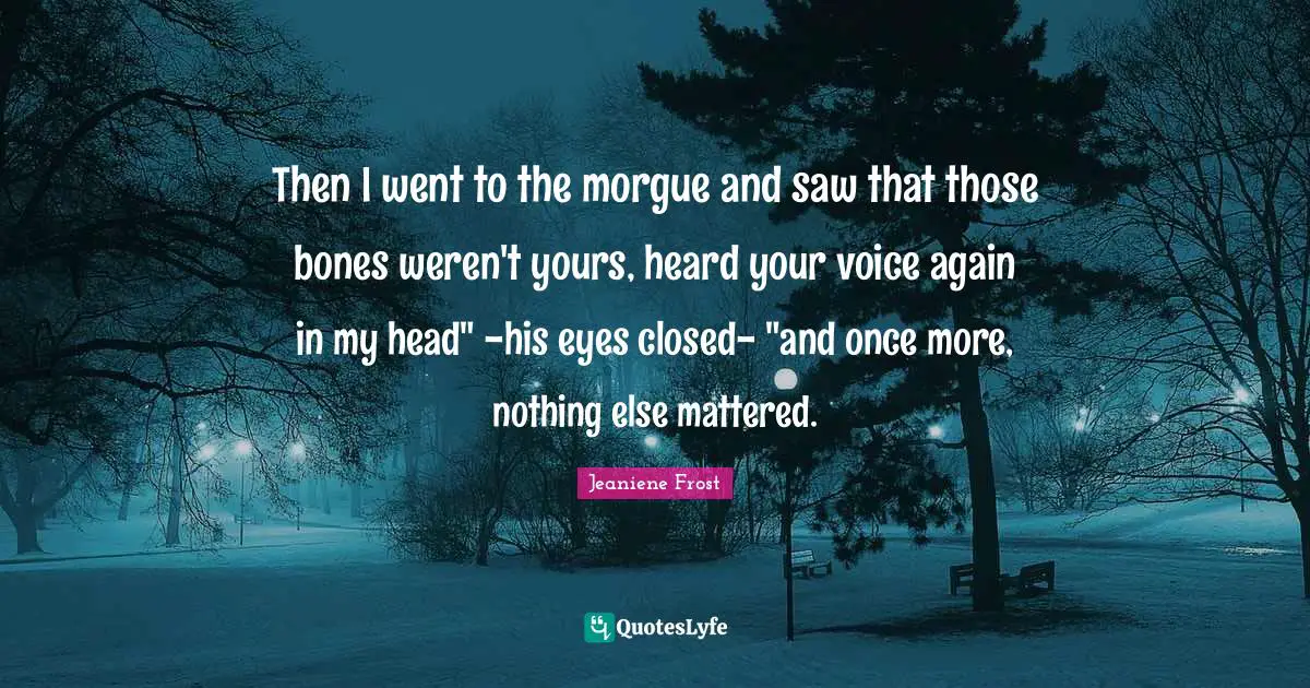 Then I went to the morgue and saw that those bones weren't yours, heard your voice again in my head" -his eyes closed- "and once more, nothing else mattered.