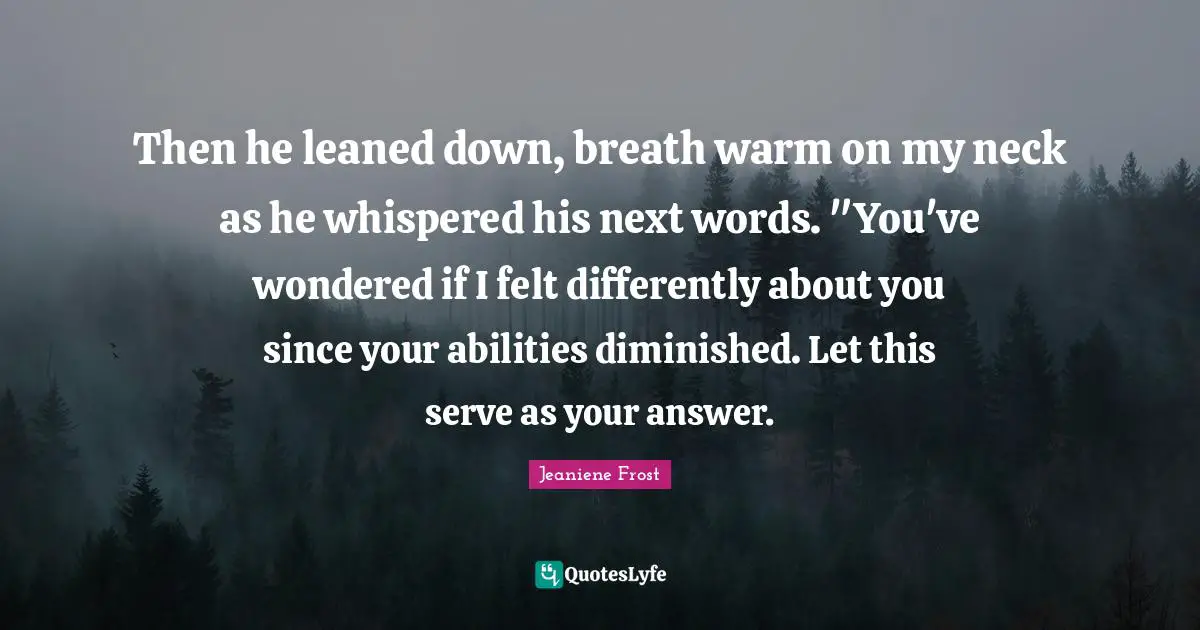 Then he leaned down, breath warm on my neck as he whispered his next words. "You've wondered if I felt differently about you since your abilities diminished. Let this serve as your answer.