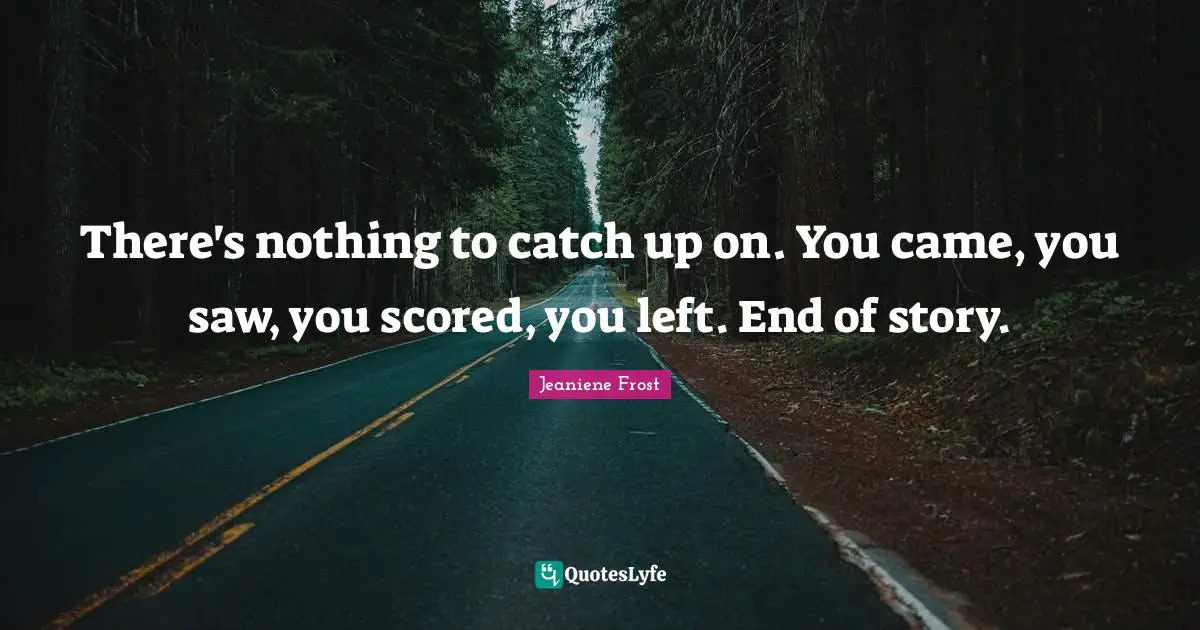 There's nothing to catch up on. You came, you saw, you scored, you left. End of story.