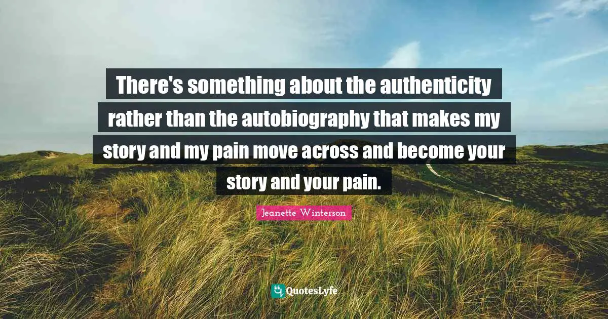 There's something about the authenticity rather than the autobiography that makes my story and my pain move across and become your story and your pain.