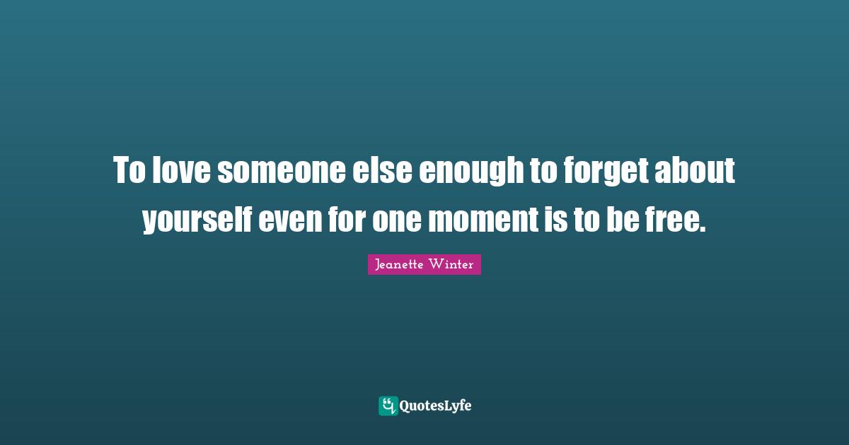 To love someone else enough to forget about yourself even for one moment is to be free.