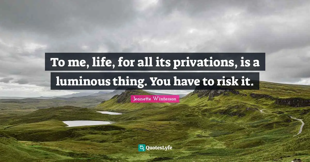 To me, life, for all its privations, is a luminous thing. You have to risk it.