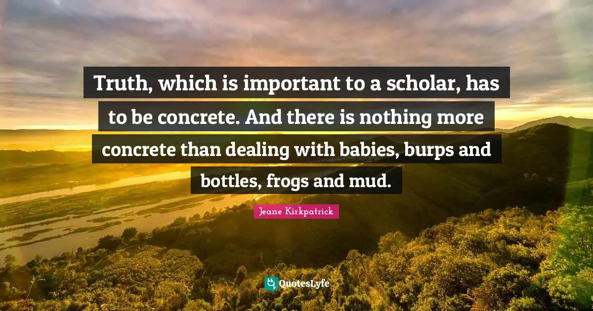 Truth, which is important to a scholar, has to be concrete. And there is nothing more concrete than dealing with babies, burps and bottles, frogs and mud.