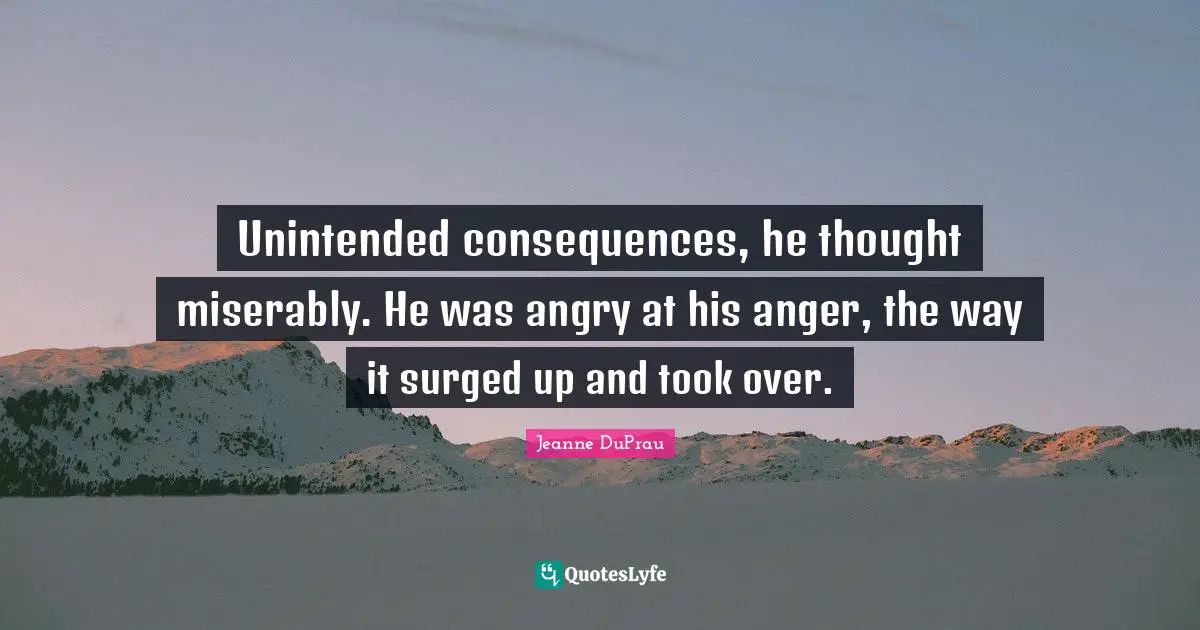 Unintended consequences, he thought miserably. He was angry at his anger, the way it surged up and took over.