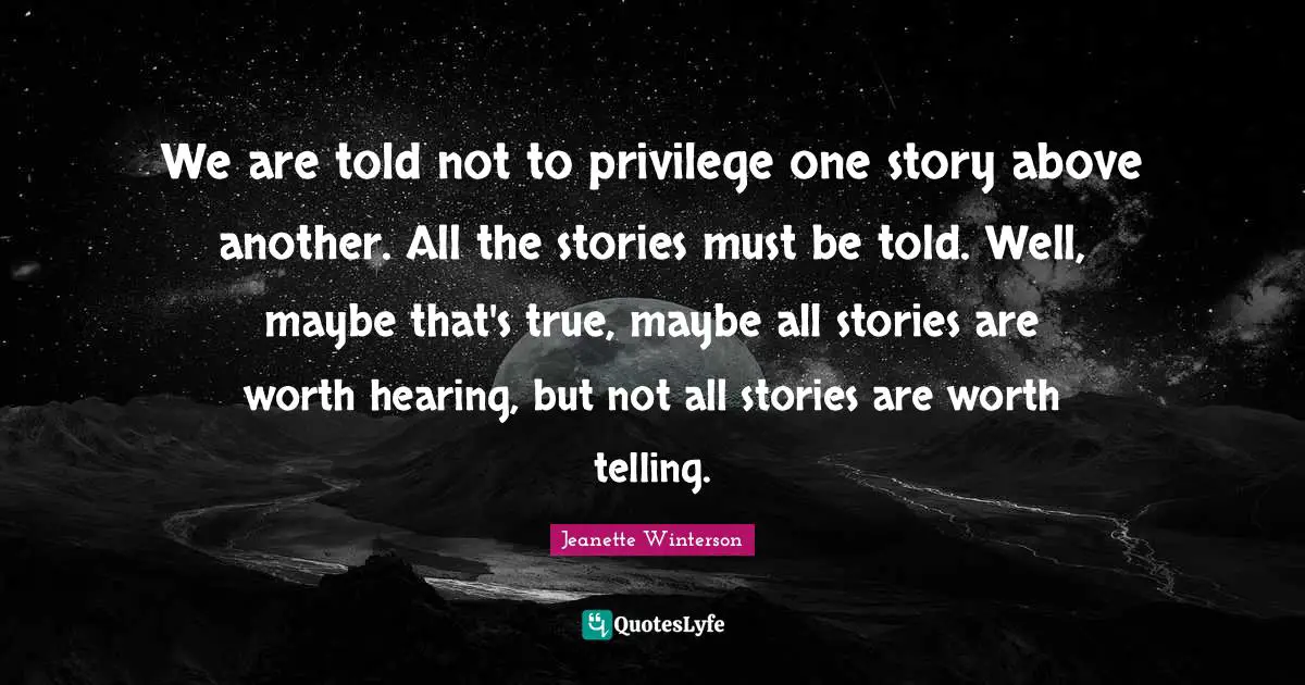 We are told not to privilege one story above another. All the stories must be told. Well, maybe that's true, maybe all stories are worth hearing, but not all stories are worth telling.