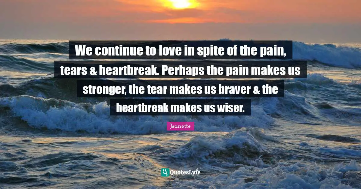 We continue to love in spite of the pain, tears & heartbreak. Perhaps the pain makes us stronger, the tear makes us braver & the heartbreak makes us wiser.
