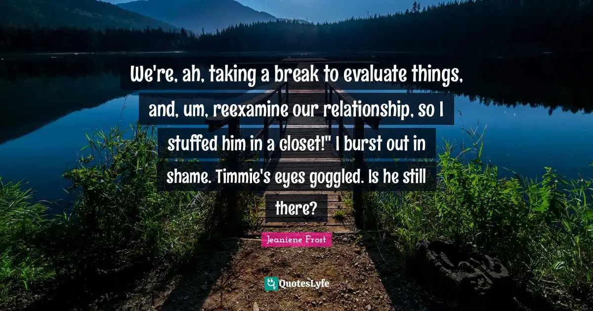 We're, ah, taking a break to evaluate things, and, um, reexamine our relationship, so I stuffed him in a closet!" I burst out in shame. Timmie's eyes goggled. Is he still there?