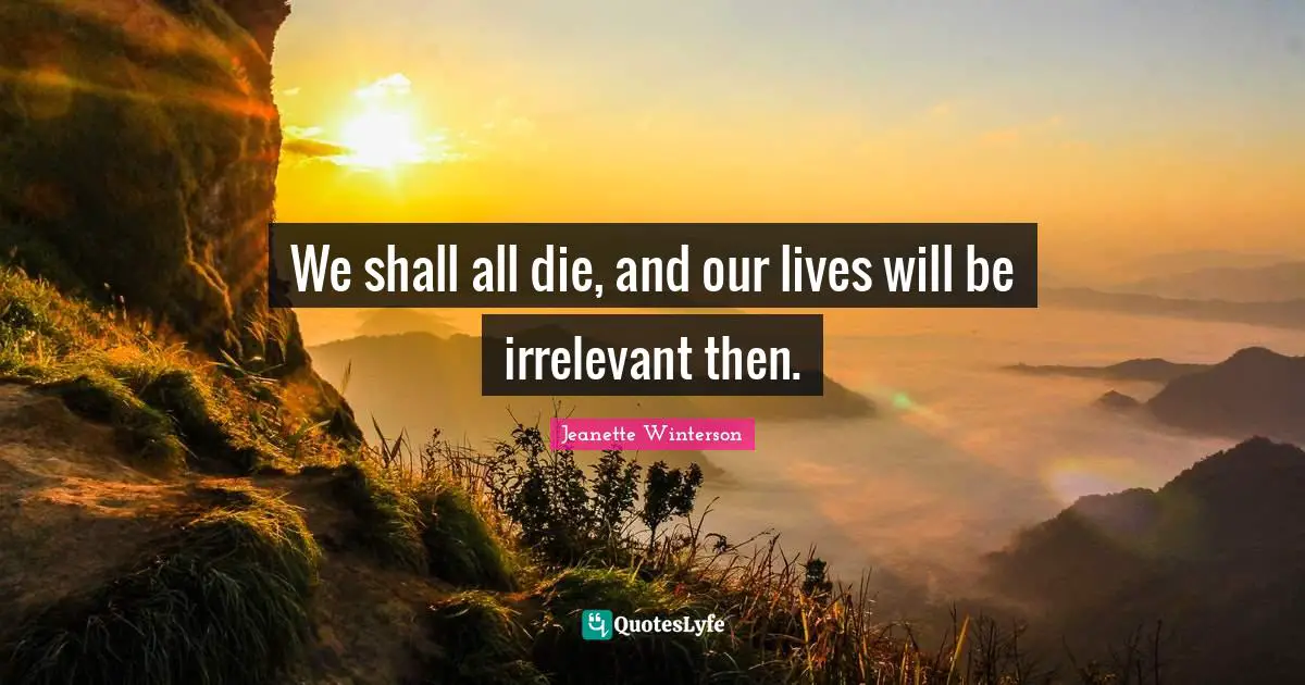 We shall all die, and our lives will be irrelevant then.