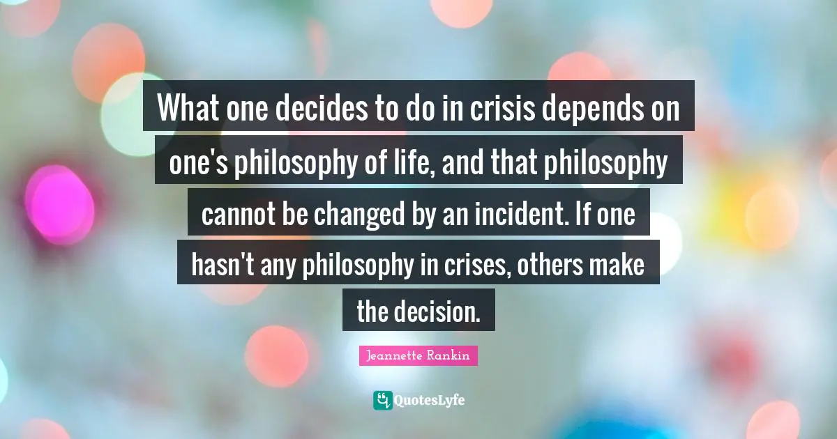 Life Philosophy Quotes: "What one decides to do in crisis depends on one's philosophy of life, and that philosophy cannot be changed by an incident. If one hasn't any philosophy in crises, others make the decision."