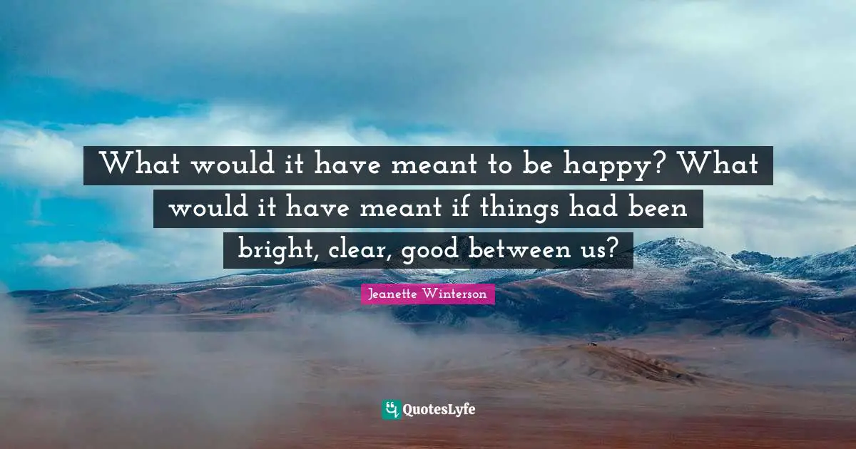 What would it have meant to be happy? What would it have meant if things had been bright, clear, good between us?