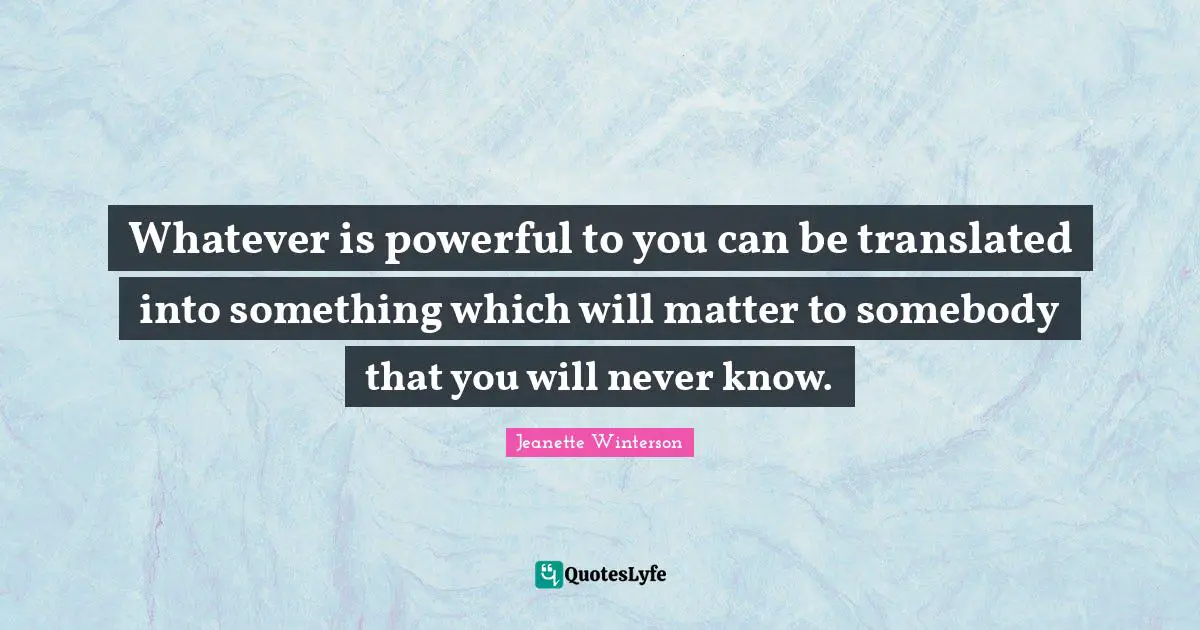 Whatever is powerful to you can be translated into something which will matter to somebody that you will never know.