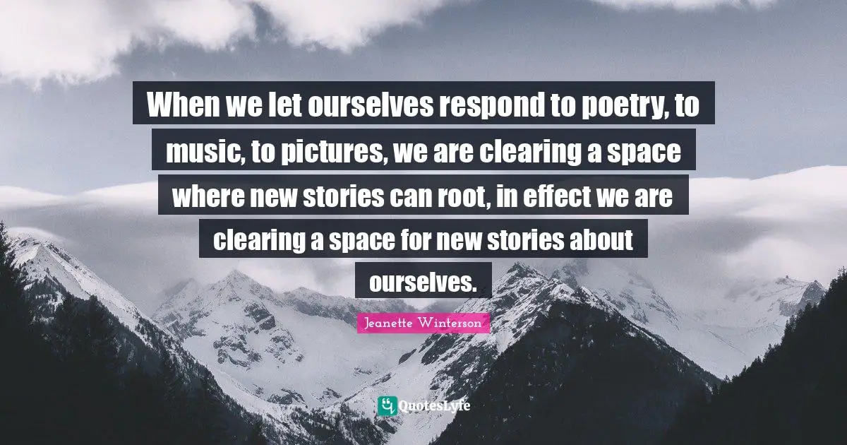 When we let ourselves respond to poetry, to music, to pictures, we are clearing a space where new stories can root, in effect we are clearing a space for new stories about ourselves.