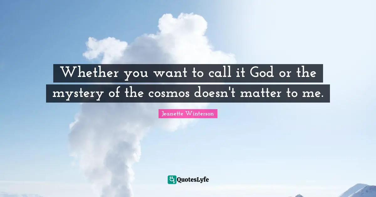 Whether you want to call it God or the mystery of the cosmos doesn't matter to me.