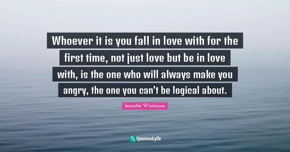 Whoever it is you fall in love with for the first time, not just love but be in love with, is the one who will always make you angry, the one you can't be logical about.