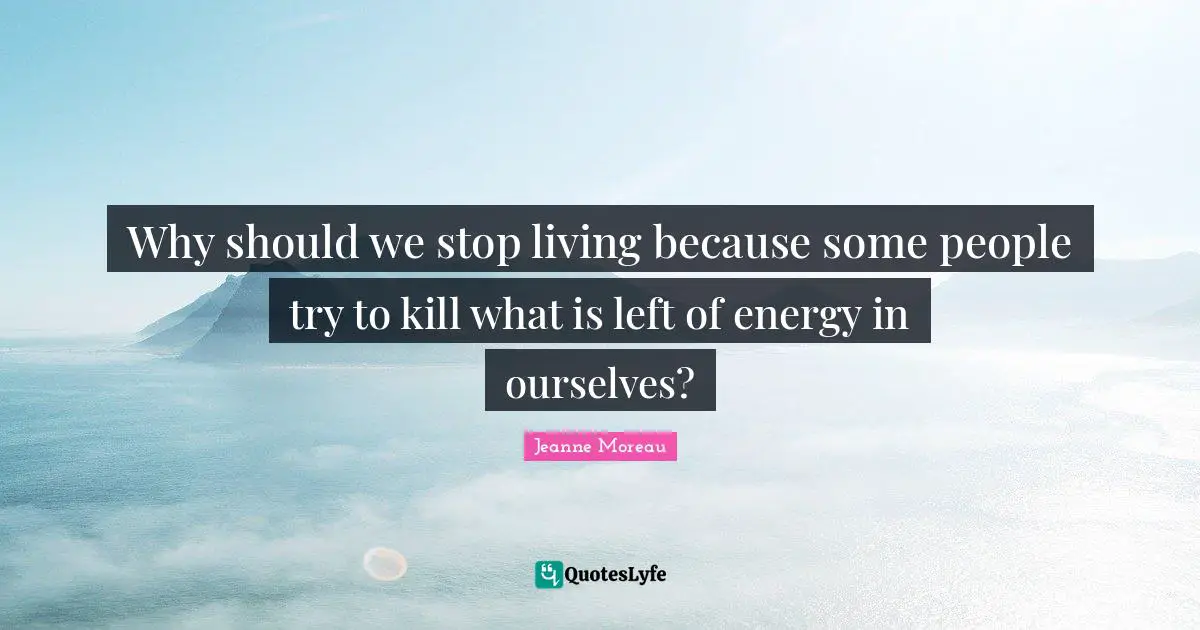 Why should we stop living because some people try to kill what is left of energy in ourselves?