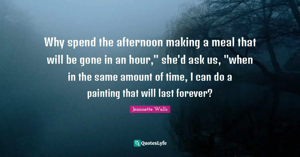 Why spend the afternoon making a meal that will be gone in an hour," she'd ask us, "when in the same amount of time, I can do a painting that will last forever?