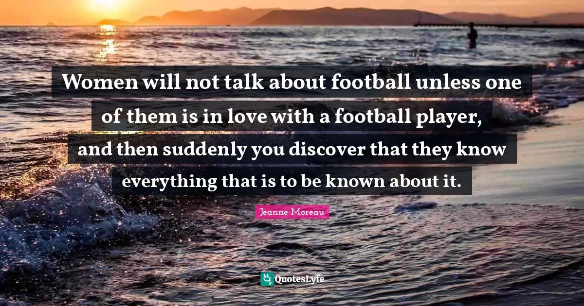 Women will not talk about football unless one of them is in love with a football player, and then suddenly you discover that they know everything that is to be known about it.