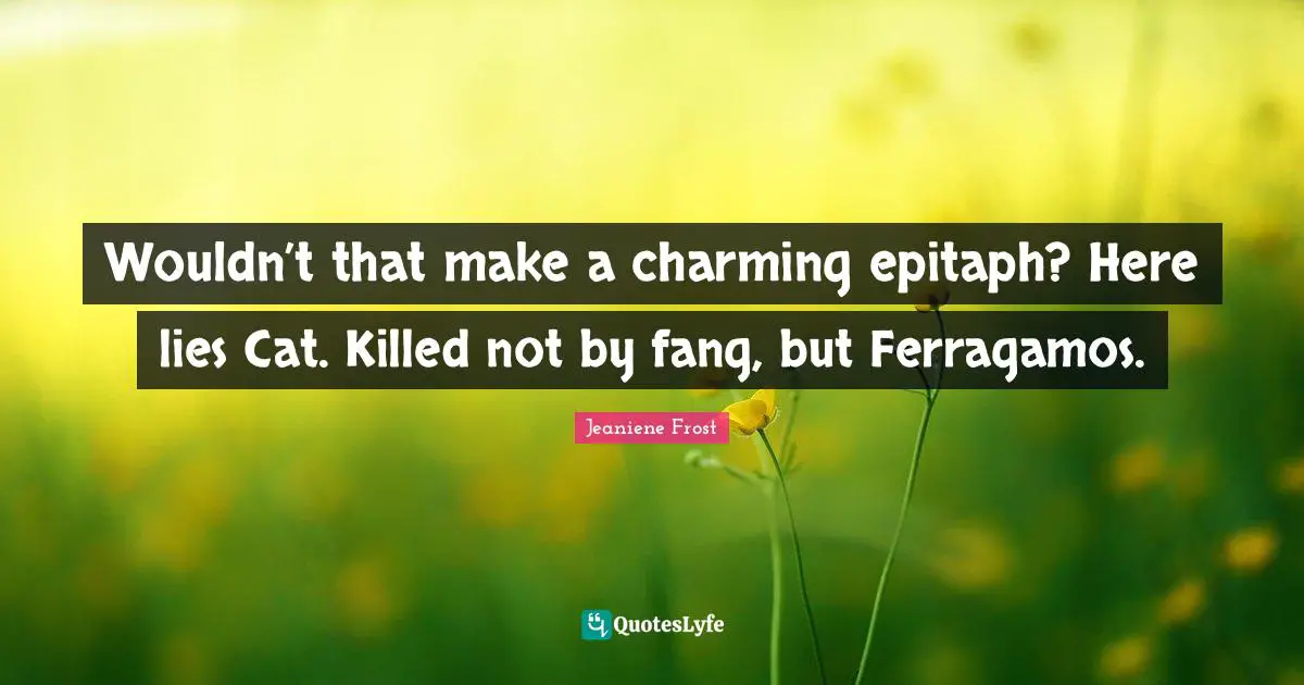 Wouldn’t that make a charming epitaph? Here lies Cat. Killed not by fang, but Ferragamos.