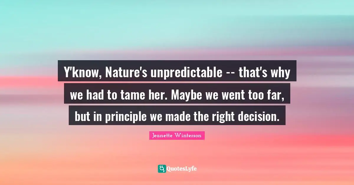 Y'know, Nature's unpredictable -- that's why we had to tame her. Maybe we went too far, but in principle we made the right decision.