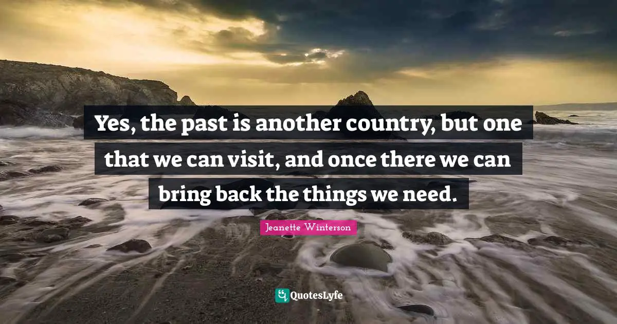 Yes, the past is another country, but one that we can visit, and once there we can bring back the things we need.