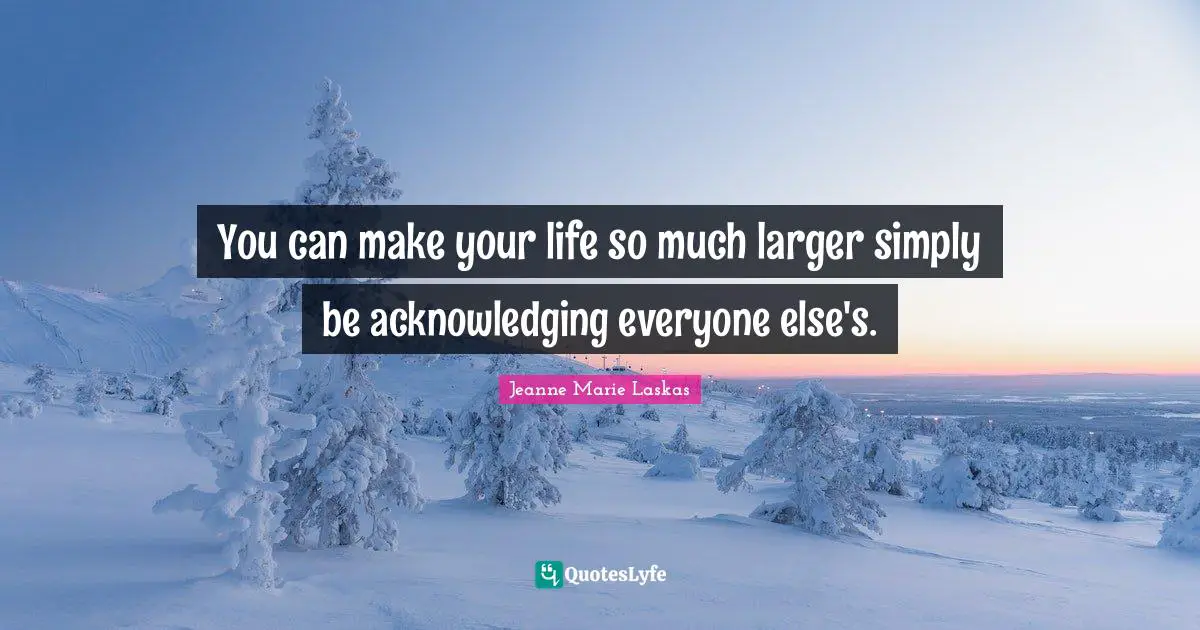 You can make your life so much larger simply be acknowledging everyone else's.