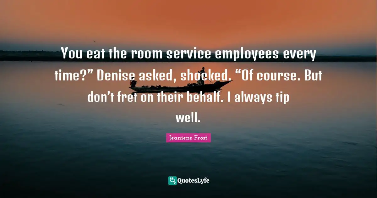 You eat the room service employees every time?” Denise asked, shocked. “Of course. But don’t fret on their behalf. I always tip well.