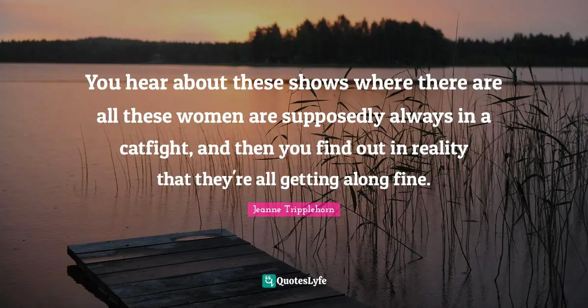 You hear about these shows where there are all these women are supposedly always in a catfight, and then you find out in reality that they're all getting along fine.