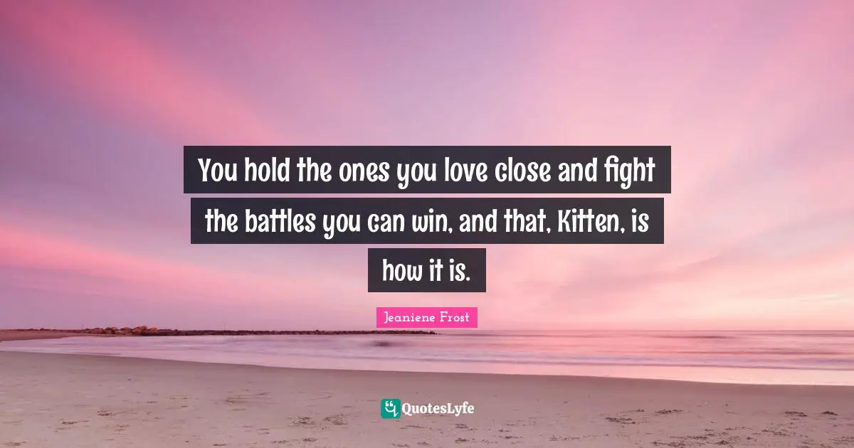 You hold the ones you love close and fight the battles you can win, and that, Kitten, is how it is.