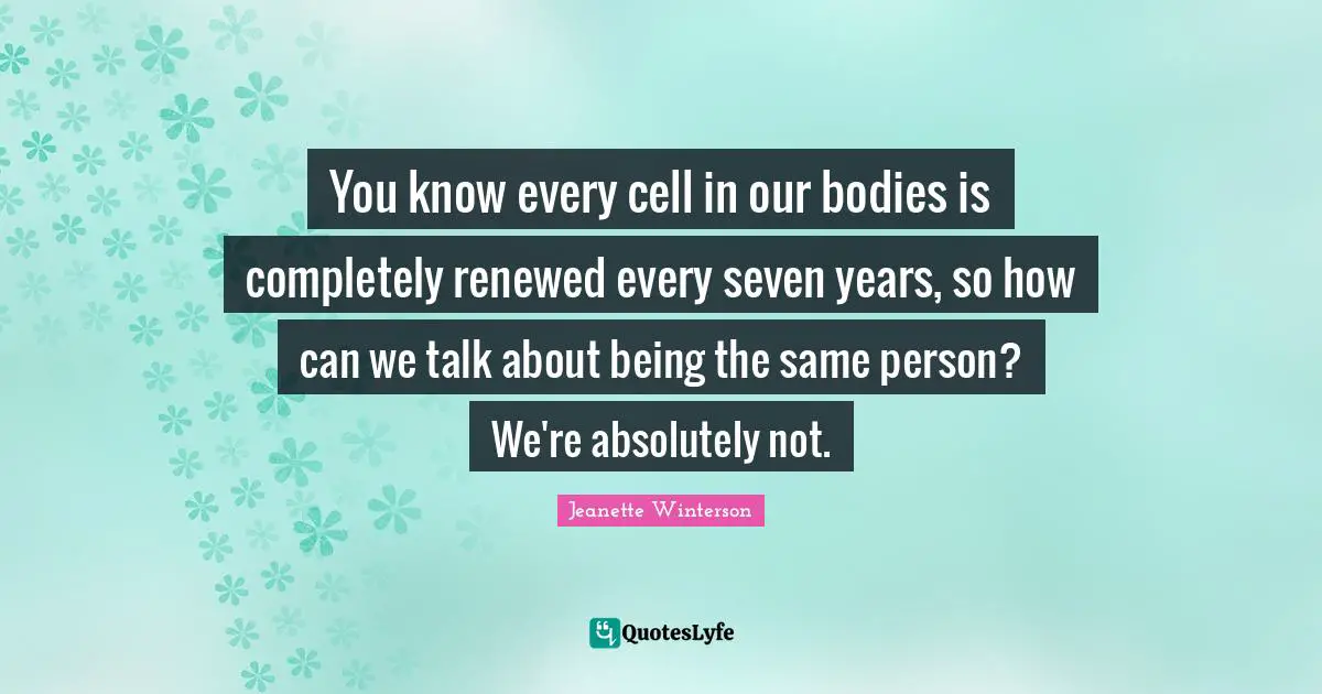 You know every cell in our bodies is completely renewed every seven years, so how can we talk about being the same person? We're absolutely not.