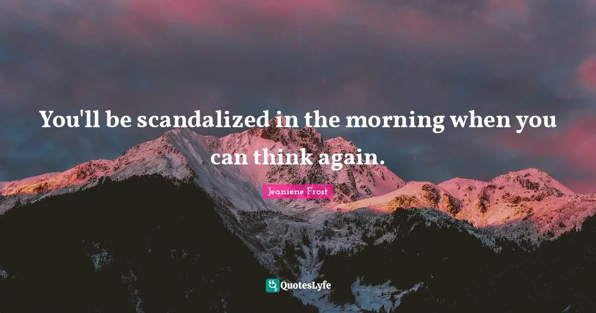 You'll be scandalized in the morning when you can think again.