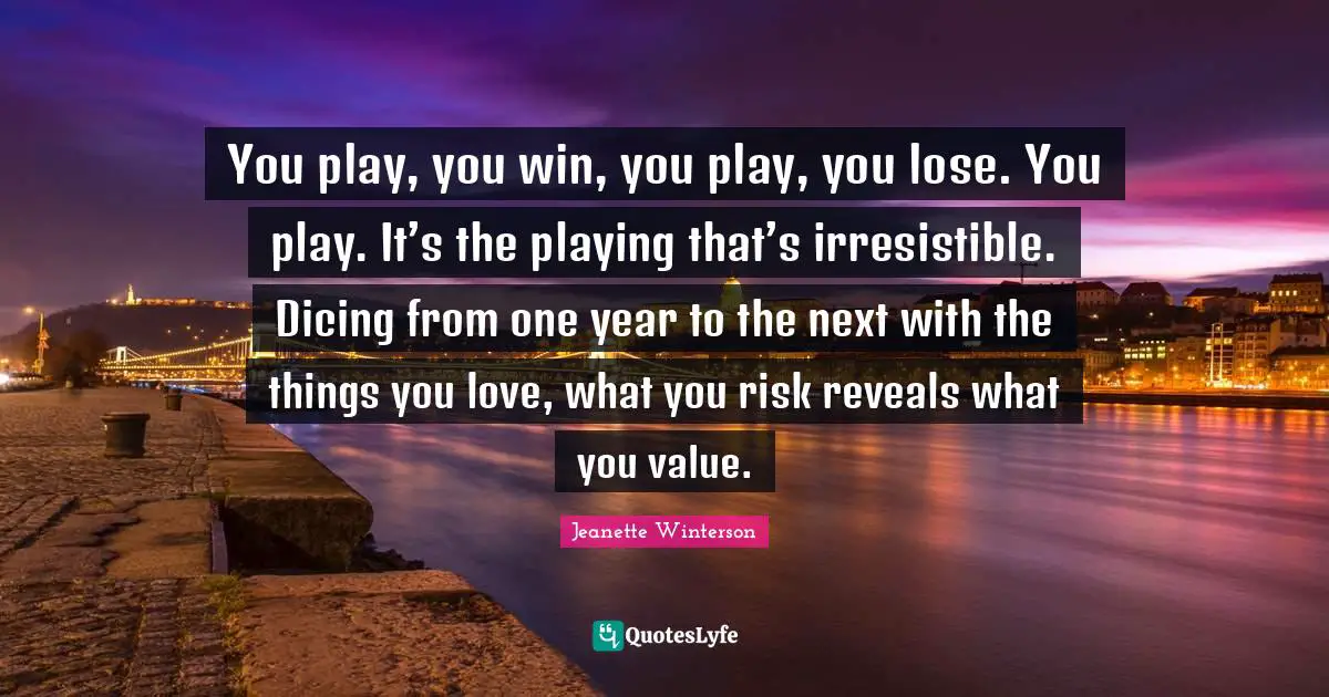 You play, you win, you play, you lose. You play. It’s the playing that’s irresistible. Dicing from one year to the next with the things you love, what you risk reveals what you value.