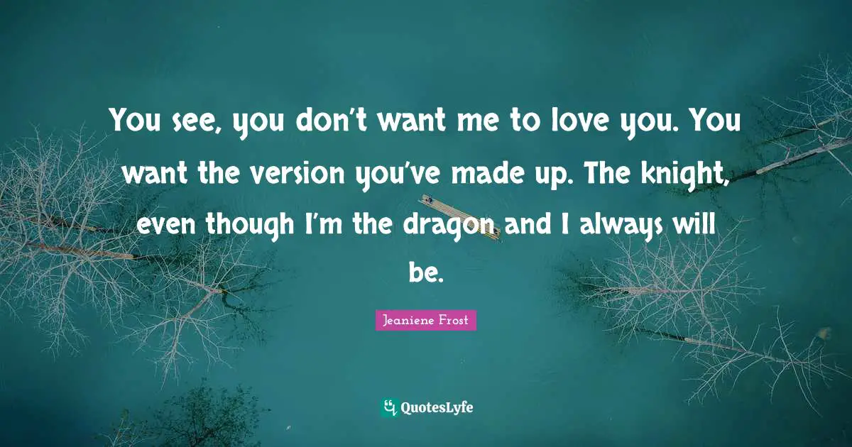You see, you don’t want me to love you. You want the version you’ve made up. The knight, even though I’m the dragon and I always will be.