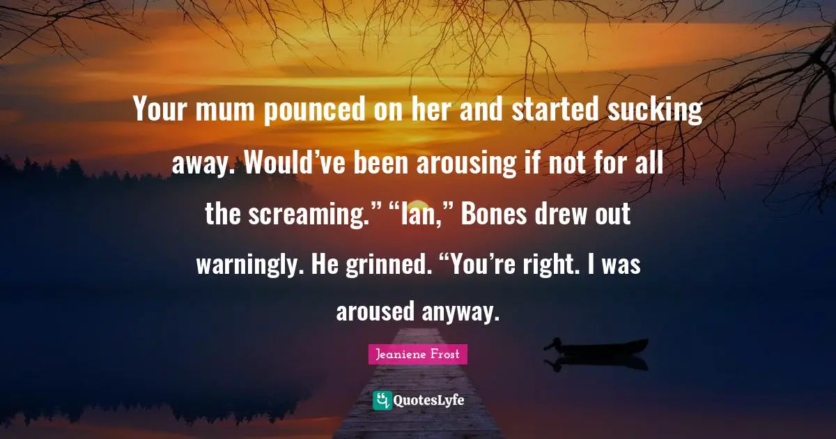 Your mum pounced on her and started sucking away. Would’ve been arousing if not for all the screaming.” “Ian,” Bones drew out warningly. He grinned. “You’re right. I was aroused anyway.
