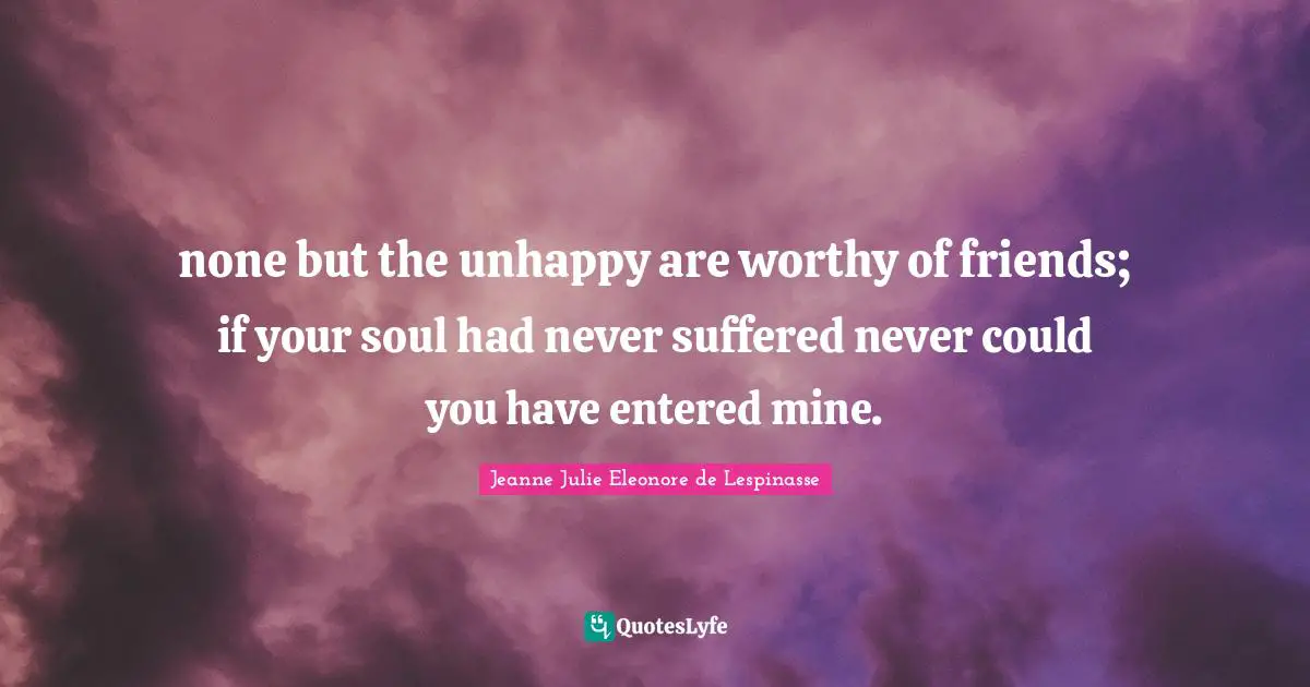 none but the unhappy are worthy of friends; if your soul had never suffered never could you have entered mine.