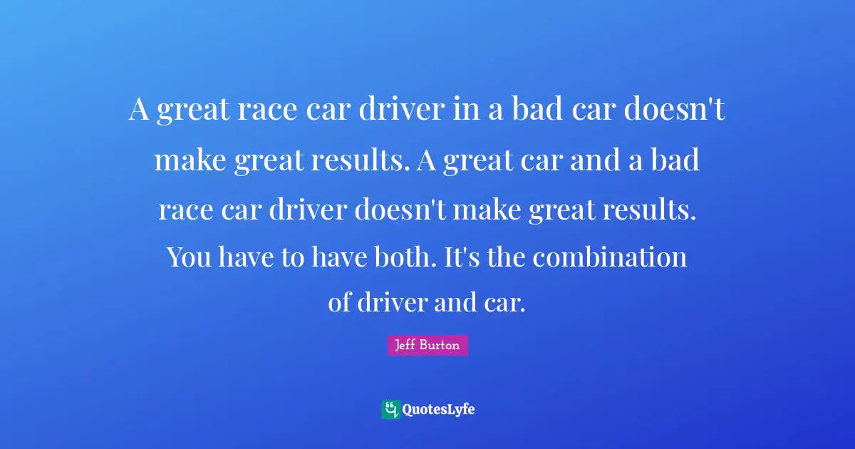 A great race car driver in a bad car doesn't make great results. A great car and a bad race car driver doesn't make great results. You have to have both. It's the combination of driver and car.