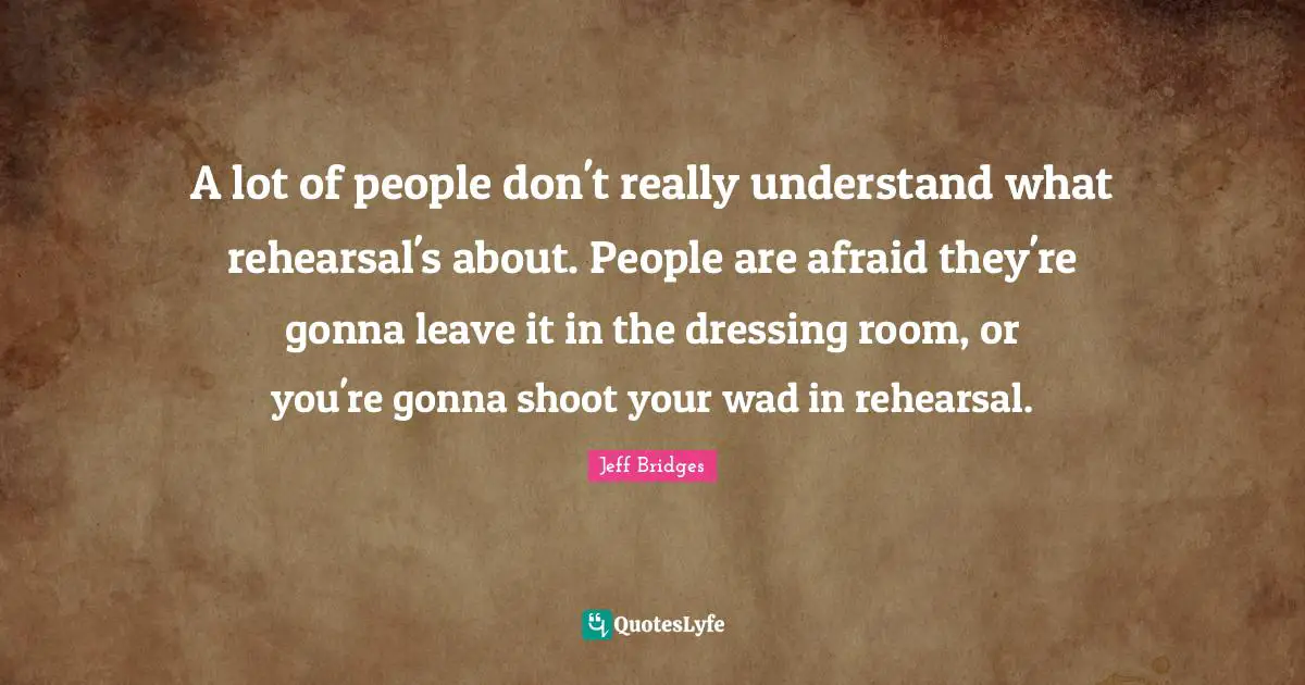 A lot of people don't really understand what rehearsal's about. People are afraid they're gonna leave it in the dressing room, or you're gonna shoot your wad in rehearsal.