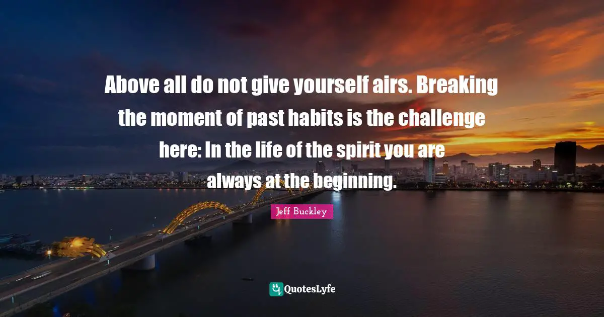 Jeff Buckley Quotes: "Above all do not give yourself airs. Breaking the moment of past habits is the challenge here: In the life of the spirit you are always at the beginning."
