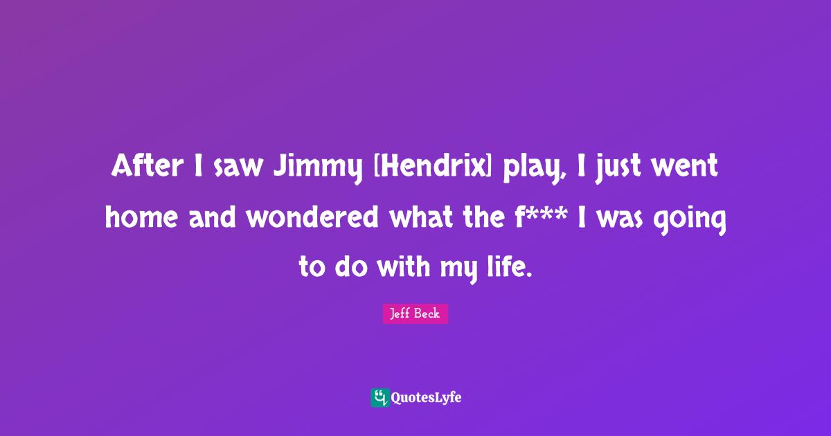 Jeff Beck Quotes: "After I saw Jimmy [Hendrix] play, I just went home and wondered what the f*** I was going to do with my life."