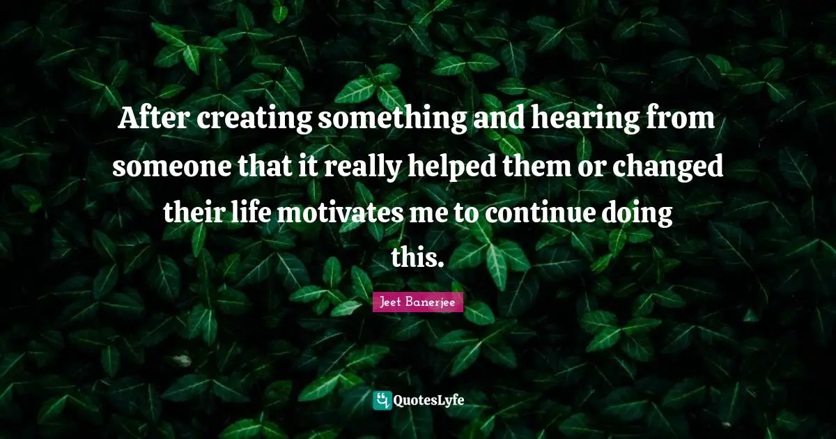 Creating Something Quotes: "After creating something and hearing from someone that it really helped them or changed their life motivates me to continue doing this."