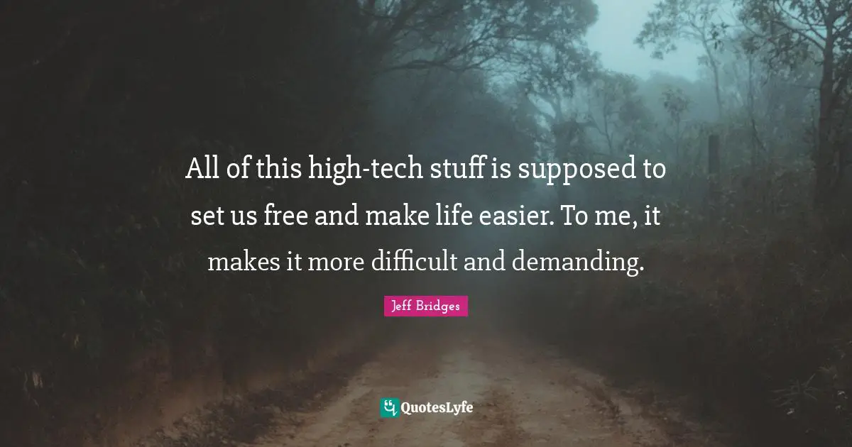 All of this high-tech stuff is supposed to set us free and make life easier. To me, it makes it more difficult and demanding.