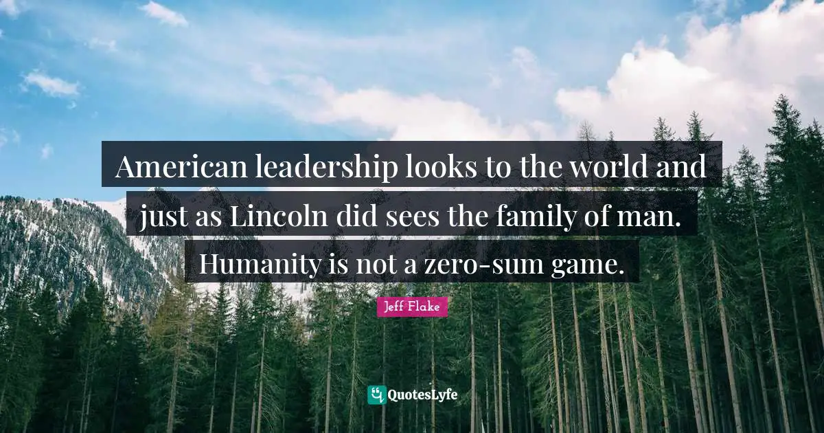 American leadership looks to the world and just as Lincoln did sees the family of man. Humanity is not a zero-sum game.
